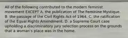 All of the following contributed to the modern feminist movement EXCEPT A. the publication of The Feminine Mystique. B. the passage of the Civil Rights Act of 1964. C. the ratification of the Equal Rights Amendment. D. a Supreme Court case upholding a discriminatory jury selection process on the grounds that a woman's place was in the home.