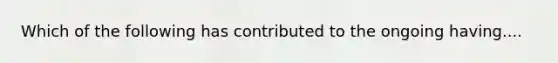 Which of the following has contributed to the ongoing having....