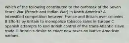 Which of the following contributed to the outbreak of the Seven Years' War (French and Indian War) in North America? A Intensified competition between France and Britain over colonies B Efforts by Britain to monopolize tobacco sales in Europe C Spanish attempts to end British control of the trans-Atlantic slave trade D Britain's desire to enact new taxes on Native American nations