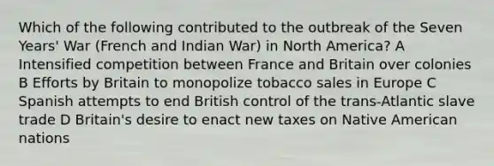 Which of the following contributed to the outbreak of the Seven Years' War (French and Indian War) in North America? A Intensified competition between France and Britain over colonies B Efforts by Britain to monopolize tobacco sales in Europe C Spanish attempts to end British control of the trans-Atlantic slave trade D Britain's desire to enact new taxes on Native American nations