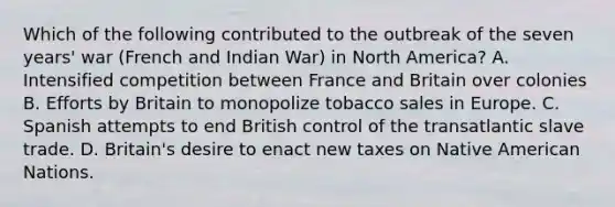 Which of the following contributed to the outbreak of the seven years' war (French and Indian War) in North America? A. Intensified competition between France and Britain over colonies B. Efforts by Britain to monopolize tobacco sales in Europe. C. Spanish attempts to end British control of the transatlantic slave trade. D. Britain's desire to enact new taxes on Native American Nations.