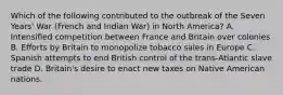 Which of the following contributed to the outbreak of the Seven Years' War (French and Indian War) in North America? A. Intensified competition between France and Britain over colonies B. Efforts by Britain to monopolize tobacco sales in Europe C. Spanish attempts to end British control of the trans-Atlantic slave trade D. Britain's desire to enact new taxes on Native American nations.