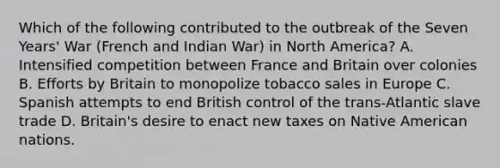 Which of the following contributed to the outbreak of the Seven Years' War (French and Indian War) in North America? A. Intensified competition between France and Britain over colonies B. Efforts by Britain to monopolize tobacco sales in Europe C. Spanish attempts to end British control of the trans-Atlantic slave trade D. Britain's desire to enact new taxes on Native American nations.