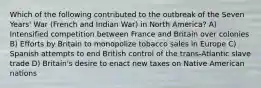 Which of the following contributed to the outbreak of the Seven Years' War (French and Indian War) in North America? A) Intensified competition between France and Britain over colonies B) Efforts by Britain to monopolize tobacco sales in Europe C) Spanish attempts to end British control of the trans-Atlantic slave trade D) Britain's desire to enact new taxes on Native American nations