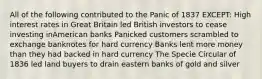 All of the following contributed to the Panic of 1837 EXCEPT: High interest rates in Great Britain led British investors to cease investing inAmerican banks Panicked customers scrambled to exchange banknotes for hard currency Banks lent more money than they had backed in hard currency The Specie Circular of 1836 led land buyers to drain eastern banks of gold and silver