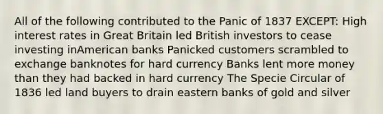 All of the following contributed to the Panic of 1837 EXCEPT: High interest rates in Great Britain led British investors to cease investing inAmerican banks Panicked customers scrambled to exchange banknotes for hard currency Banks lent more money than they had backed in hard currency The Specie Circular of 1836 led land buyers to drain eastern banks of gold and silver