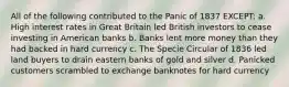 All of the following contributed to the Panic of 1837 EXCEPT: a. High interest rates in Great Britain led British investors to cease investing in American banks b. Banks lent more money than they had backed in hard currency c. The Specie Circular of 1836 led land buyers to drain eastern banks of gold and silver d. Panicked customers scrambled to exchange banknotes for hard currency