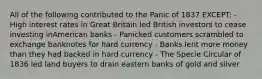 All of the following contributed to the Panic of 1837 EXCEPT: - High interest rates in Great Britain led British investors to cease investing inAmerican banks - Panicked customers scrambled to exchange banknotes for hard currency - Banks lent more money than they had backed in hard currency - The Specie Circular of 1836 led land buyers to drain eastern banks of gold and silver