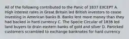 All of the following contributed to the Panic of 1837 EXCEPT A. High interest rates in Great Britain led British investors to cease investing in American banks B. Banks lent more money than they had backed in hard currency C. The Specie Circular of 1836 led land buyers to drain eastern banks of gold and silver D. Panicked customers scrambled to exchange banknotes for hard currency