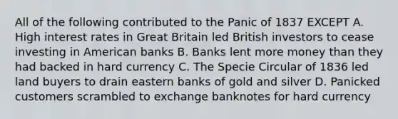 All of the following contributed to the Panic of 1837 EXCEPT A. High interest rates in Great Britain led British investors to cease investing in American banks B. Banks lent more money than they had backed in hard currency C. The Specie Circular of 1836 led land buyers to drain eastern banks of gold and silver D. Panicked customers scrambled to exchange banknotes for hard currency