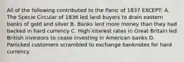 All of the following contributed to the Panic of 1837 EXCEPT: A. The Specie Circular of 1836 led land buyers to drain eastern banks of gold and silver B. Banks lent more money than they had backed in hard currency C. High interest rates in Great Britain led British investors to cease investing in American banks D. Panicked customers scrambled to exchange banknotes for hard currency