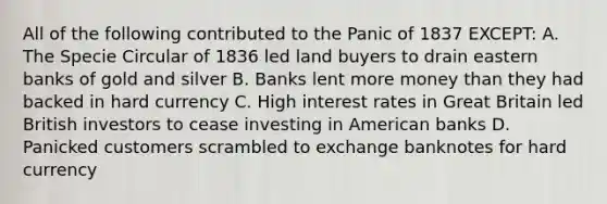 All of the following contributed to the Panic of 1837 EXCEPT: A. The Specie Circular of 1836 led land buyers to drain eastern banks of gold and silver B. Banks lent more money than they had backed in hard currency C. High interest rates in Great Britain led British investors to cease investing in American banks D. Panicked customers scrambled to exchange banknotes for hard currency