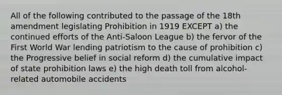 All of the following contributed to the passage of the 18th amendment legislating Prohibition in 1919 EXCEPT a) the continued efforts of the Anti-Saloon League b) the fervor of the First World War lending patriotism to the cause of prohibition c) the Progressive belief in social reform d) the cumulative impact of state prohibition laws e) the high death toll from alcohol-related automobile accidents