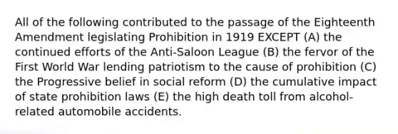 All of the following contributed to the passage of the Eighteenth Amendment legislating Prohibition in 1919 EXCEPT (A) the continued efforts of the Anti-Saloon League (B) the fervor of the First World War lending patriotism to the cause of prohibition (C) the Progressive belief in social reform (D) the cumulative impact of state prohibition laws (E) the high death toll from alcohol-related automobile accidents.