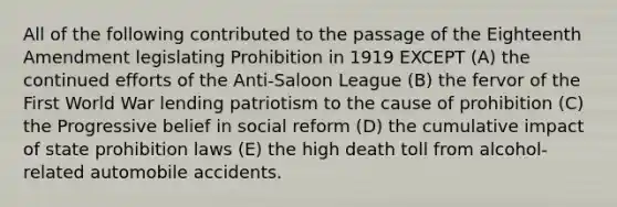 ​All of the following contributed to the passage of the Eighteenth Amendment legislating Prohibition in 1919 EXCEPT (A) the continued efforts of the Anti-Saloon League (B) the fervor of the First World War lending patriotism to the cause of prohibition (C) the Progressive belief in social reform (D) the cumulative impact of state prohibition laws (E) the high death toll from alcohol-related automobile accidents.