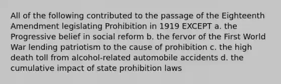 All of the following contributed to the passage of the Eighteenth Amendment legislating Prohibition in 1919 EXCEPT a. the Progressive belief in social reform b. the fervor of the First World War lending patriotism to the cause of prohibition c. the high death toll from alcohol-related automobile accidents d. the cumulative impact of state prohibition laws