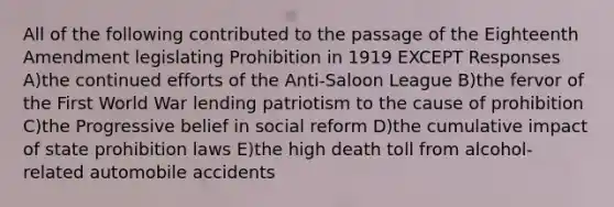 All of the following contributed to the passage of the Eighteenth Amendment legislating Prohibition in 1919 EXCEPT Responses A)the continued efforts of the Anti-Saloon League B)the fervor of the First World War lending patriotism to the cause of prohibition C)the Progressive belief in social reform D)the cumulative impact of state prohibition laws E)the high death toll from alcohol-related automobile accidents