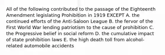 All of the following contributed to the passage of the Eighteenth Amendment legislating Prohibition in 1919 EXCEPT A. the continued efforts of the Anti-Saloon League B. the fervor of the First World War lending patriotism to the cause of prohibition C. the Progressive belief in social reform D. the cumulative impact of state prohibition laws E. the high death toll from alcohol-related automobile accidents