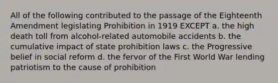 All of the following contributed to the passage of the Eighteenth Amendment legislating Prohibition in 1919 EXCEPT a. the high death toll from alcohol-related automobile accidents b. the cumulative impact of state prohibition laws c. the Progressive belief in social reform d. the fervor of the First World War lending patriotism to the cause of prohibition