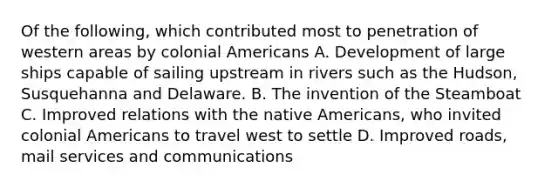 Of the following, which contributed most to penetration of western areas by colonial Americans A. Development of large ships capable of sailing upstream in rivers such as the Hudson, Susquehanna and Delaware. B. The invention of the Steamboat C. Improved relations with the native Americans, who invited colonial Americans to travel west to settle D. Improved roads, mail services and communications