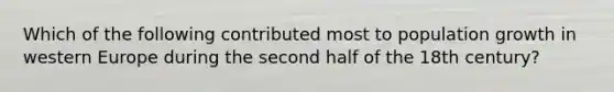 Which of the following contributed most to population growth in western Europe during the second half of the 18th century?