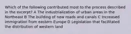 Which of the following contributed most to the process described in the excerpt? A The industrialization of urban areas in the Northeast B The building of new roads and canals C Increased immigration from eastern Europe D Legislation that facilitated the distribution of western land