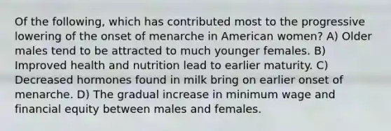 Of the following, which has contributed most to the progressive lowering of the onset of menarche in American women? A) Older males tend to be attracted to much younger females. B) Improved health and nutrition lead to earlier maturity. C) Decreased hormones found in milk bring on earlier onset of menarche. D) The gradual increase in minimum wage and financial equity between males and females.