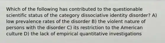 Which of the following has contributed to the questionable scientific status of the category dissociative identity disorder? A) low prevalence rates of the disorder B) the violent nature of persons with the disorder C) its restriction to the American culture D) the lack of empirical quantitative investigations