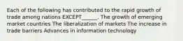 Each of the following has contributed to the rapid growth of trade among nations EXCEPT______. The growth of emerging market countries The liberalization of markets The increase in trade barriers Advances in information technology