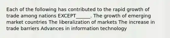 Each of the following has contributed to the rapid growth of trade among nations EXCEPT______. The growth of emerging market countries The liberalization of markets The increase in trade barriers Advances in information technology