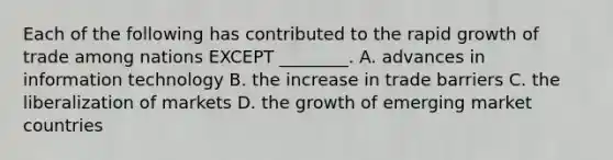 Each of the following has contributed to the rapid growth of trade among nations EXCEPT ________. A. advances in information technology B. the increase in trade barriers C. the liberalization of markets D. the growth of emerging market countries