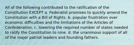 All of the following contributed to the ratification of the Constitution EXCEPT a. Federalist promises to quickly amend the Constitution with a Bill of Rights. b. popular frustration over economic difficulties and the limitations of the Articles of Confederation. c. lowering the required number of states needed to ratify the Constitution to nine. d. the unanimous support of all of the major patriot leaders and founding fathers.