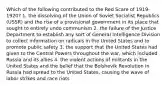 Which of the following contributed to the Red Scare of 1919-1920? 1. the dissolving of the Union of Soviet Socialist Republics (USSR) and the rise of a provisional government in its place that sought to entirely undo communism 2. the failure of the Justice Department to establish any sort of General Intelligence Division to collect information on radicals in the United States and to promote public safety 3. the support that the United States had given to the Central Powers throughout the war, which included Russia and its allies 4. the violent actions of militants in the United States and the belief that the Bolshevik Revolution in Russia had spread to the United States, causing the wave of labor strikes and race riots