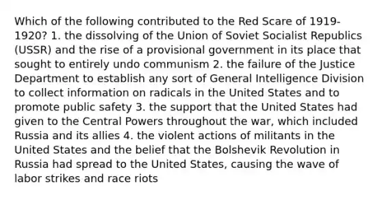 Which of the following contributed to the Red Scare of 1919-1920? 1. the dissolving of the Union of Soviet Socialist Republics (USSR) and the rise of a provisional government in its place that sought to entirely undo communism 2. the failure of the Justice Department to establish any sort of General Intelligence Division to collect information on radicals in the United States and to promote public safety 3. the support that the United States had given to the Central Powers throughout the war, which included Russia and its allies 4. the violent actions of militants in the United States and the belief that the Bolshevik Revolution in Russia had spread to the United States, causing the wave of labor strikes and race riots