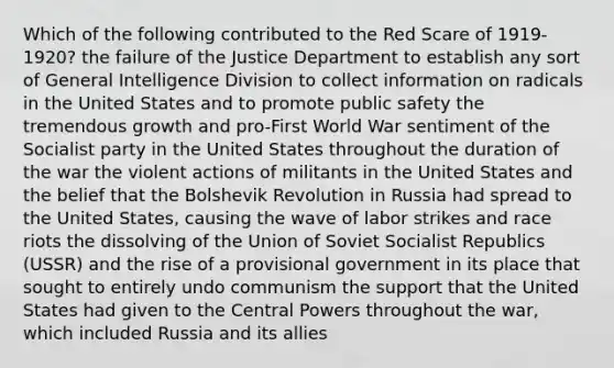 Which of the following contributed to the Red Scare of 1919-1920? the failure of the Justice Department to establish any sort of General Intelligence Division to collect information on radicals in the United States and to promote public safety the tremendous growth and pro-First World War sentiment of the Socialist party in the United States throughout the duration of the war the violent actions of militants in the United States and the belief that the Bolshevik Revolution in Russia had spread to the United States, causing the wave of labor strikes and race riots the dissolving of the Union of Soviet Socialist Republics (USSR) and the rise of a provisional government in its place that sought to entirely undo communism the support that the United States had given to the Central Powers throughout the war, which included Russia and its allies