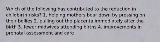 Which of the following has contributed to the reduction in childbirth risks? 1. helping mothers bear down by pressing on their bellies 2. pulling out the placenta immediately after the birth 3. fewer midwives attending births 4. improvements in prenatal assessment and care