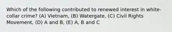 Which of the following contributed to renewed interest in white-collar crime? (A) Vietnam, (B) Watergate, (C) Civil Rights Movement, (D) A and B, (E) A, B and C