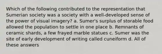 Which of the following contributed to the representation that Sumerian society was a society with a well-developed sense of the power of visual imagery? a. Sumer's surplus of storable food allowed the population to settle in one place b. Remnants of ceramic shards, a few frayed marble statues c. Sumer was the site of early development of writing called cuneiform d. All of these answers