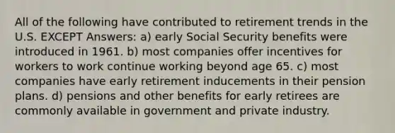 All of the following have contributed to retirement trends in the U.S. EXCEPT Answers: a) early Social Security benefits were introduced in 1961. b) most companies offer incentives for workers to work continue working beyond age 65. c) most companies have early retirement inducements in their pension plans. d) pensions and other benefits for early retirees are commonly available in government and private industry.