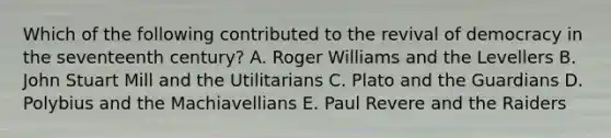 Which of the following contributed to the revival of democracy in the seventeenth century? A. Roger Williams and the Levellers B. John Stuart Mill and the Utilitarians C. Plato and the Guardians D. Polybius and the Machiavellians E. Paul Revere and the Raiders