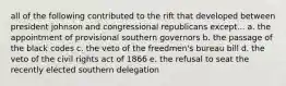 all of the following contributed to the rift that developed between president johnson and congressional republicans except... a. the appointment of provisional southern governors b. the passage of the black codes c. the veto of the freedmen's bureau bill d. the veto of the civil rights act of 1866 e. the refusal to seat the recently elected southern delegation