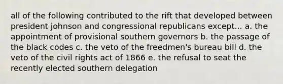 all of the following contributed to the rift that developed between president johnson and congressional republicans except... a. the appointment of provisional southern governors b. the passage of the black codes c. the veto of the freedmen's bureau bill d. the veto of the civil rights act of 1866 e. the refusal to seat the recently elected southern delegation