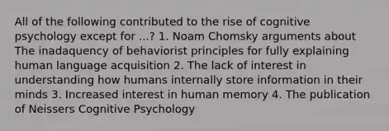 All of the following contributed to the rise of cognitive psychology except for ...? 1. Noam Chomsky arguments about The inadaquency of behaviorist principles for fully explaining human language acquisition 2. The lack of interest in understanding how humans internally store information in their minds 3. Increased interest in human memory 4. The publication of Neissers Cognitive Psychology