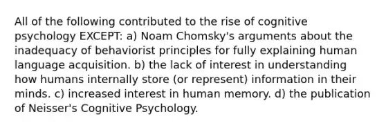 All of the following contributed to the rise of cognitive psychology EXCEPT: a) Noam Chomsky's arguments about the inadequacy of behaviorist principles for fully explaining human language acquisition. b) the lack of interest in understanding how humans internally store (or represent) information in their minds. c) increased interest in human memory. d) the publication of Neisser's Cognitive Psychology.