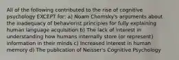 All of the following contributed to the rise of cognitive psychology EXCEPT for: a) Noam Chomsky's arguments about the inadequacy of behaviorist principles for fully explaining human language acquisition b) The lack of interest in understanding how humans internally store (or represent) information in their minds c) Increased interest in human memory d) The publication of Neisser's Cognitive Psychology