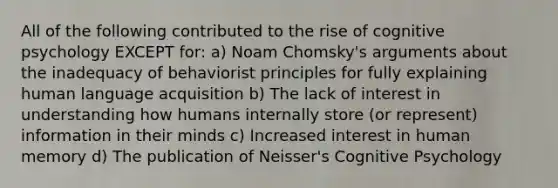 All of the following contributed to the rise of cognitive psychology EXCEPT for: a) Noam Chomsky's arguments about the inadequacy of behaviorist principles for fully explaining human language acquisition b) The lack of interest in understanding how humans internally store (or represent) information in their minds c) Increased interest in human memory d) The publication of Neisser's Cognitive Psychology