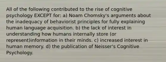 All of the following contributed to the rise of cognitive psychology EXCEPT for: a) Noam Chomsky's arguments about the inadequacy of behaviorist principles for fully explaining human language acquisition. b) the lack of interest in understanding how humans internally store (or represent)information in their minds. c) increased interest in human memory. d) the publication of Neisser's Cognitive Psychology.