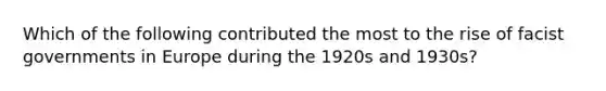 Which of the following contributed the most to the rise of facist governments in Europe during the 1920s and 1930s?