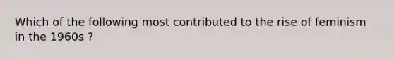 Which of the following most contributed to the rise of feminism in the 1960s ?