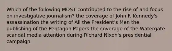 Which of the following MOST contributed to the rise of and focus on investigative journalism? the coverage of John F. Kennedy's assassination the writing of All the President's Men the publishing of the Pentagon Papers the coverage of the Watergate scandal media attention during Richard Nixon's presidential campaign